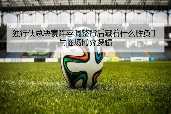 独行侠总决赛阵容调整背后藏着什么胜负手与临场博弈逻辑