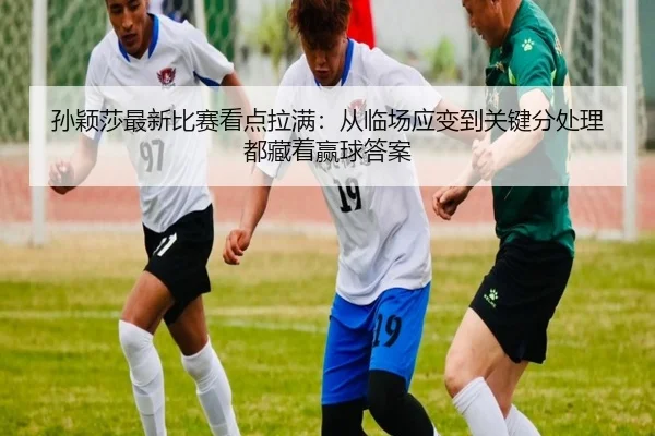 孙颖莎最新比赛看点拉满：从临场应变到关键分处理都藏着赢球答案