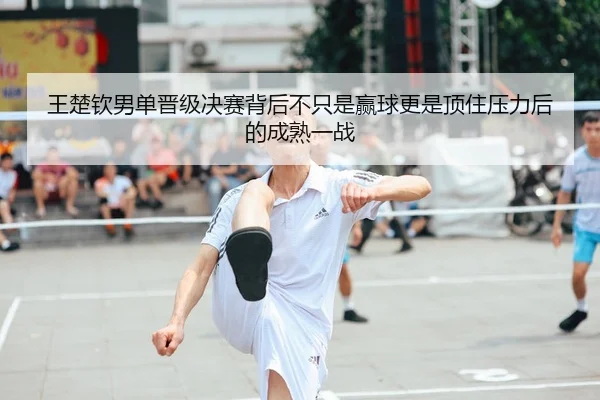 王楚钦男单晋级决赛背后不只是赢球更是顶住压力后的成熟一战